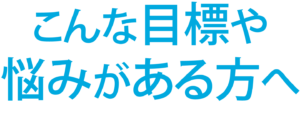 こんな目標や悩みがある方へ